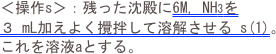 ＜操作s＞：残った沈殿に6M, NH3を ３ mL加えよく攪拌して溶解させる s(1)。これを溶液aとする。
